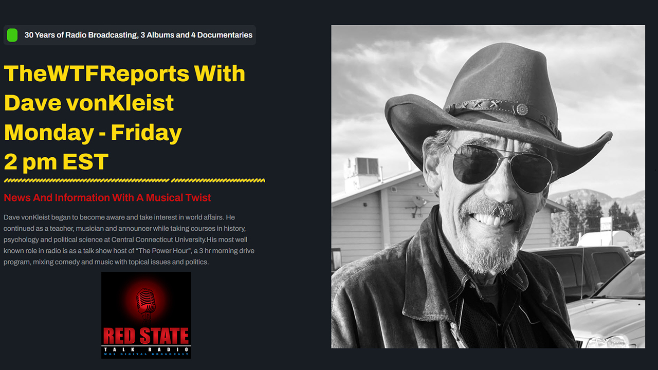 Tune in to The WTF Reports with Dave vonKleist — live weekdays at 2 PM ET. A fearless blend of news, political commentary, and music that challenges mainstream narratives. Listen on Red State Talk Radio, Spotify, Rumble, and YouTube, or explore full archives at thewtfreports.com.